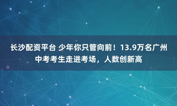 长沙配资平台 少年你只管向前！13.9万名广州中考考生走进考场，人数创新高