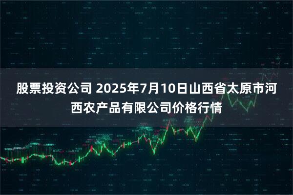 股票投资公司 2025年7月10日山西省太原市河西农产品有限公司价格行情