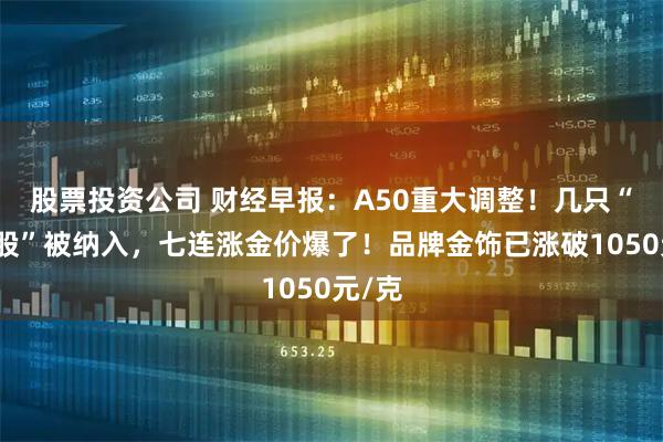股票投资公司 财经早报：A50重大调整！几只“翻倍股”被纳入，七连涨金价爆了！品牌金饰已涨破1050元/克