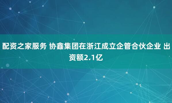 配资之家服务 协鑫集团在浙江成立企管合伙企业 出资额2.1亿
