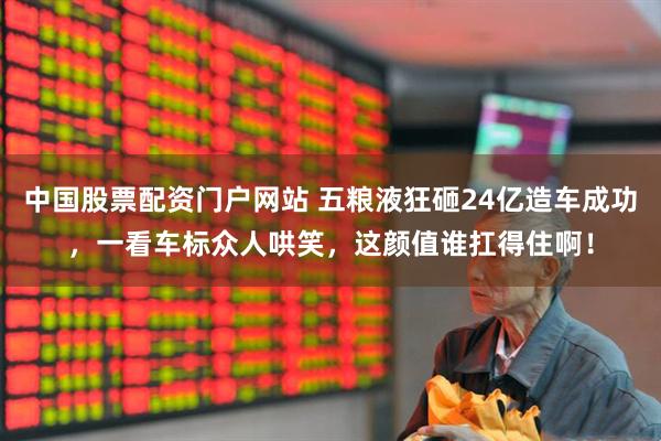 中国股票配资门户网站 五粮液狂砸24亿造车成功，一看车标众人哄笑，这颜值谁扛得住啊！