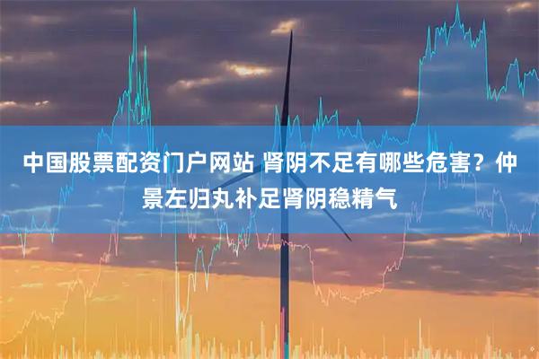 中国股票配资门户网站 肾阴不足有哪些危害？仲景左归丸补足肾阴稳精气