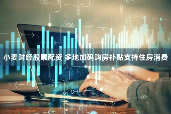 小麦财经股票配资 多地加码购房补贴支持住房消费