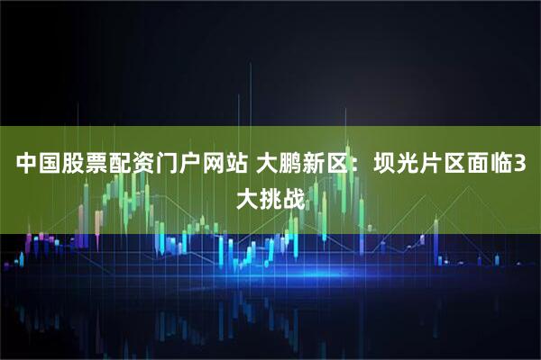 中国股票配资门户网站 大鹏新区：坝光片区面临3大挑战