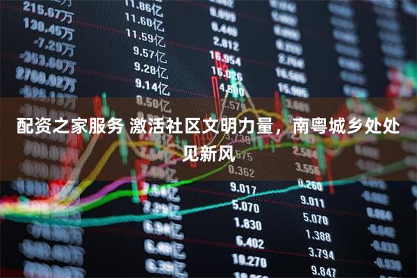 配资之家服务 激活社区文明力量，南粤城乡处处见新风