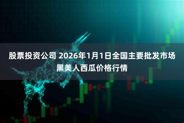 股票投资公司 2026年1月1日全国主要批发市场黑美人西瓜价格行情