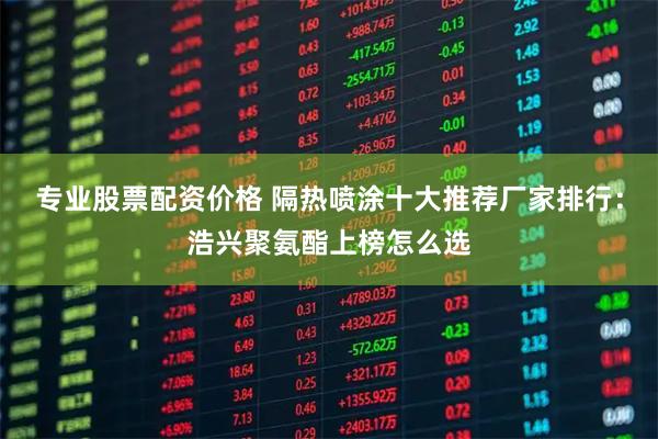 专业股票配资价格 隔热喷涂十大推荐厂家排行：浩兴聚氨酯上榜怎么选