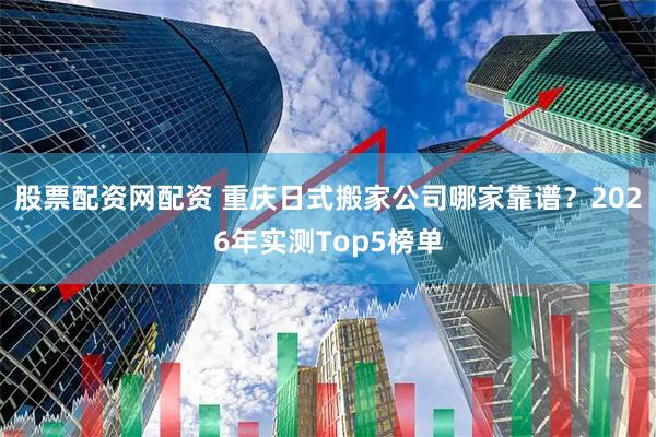 股票配资网配资 重庆日式搬家公司哪家靠谱？2026年实测Top5榜单