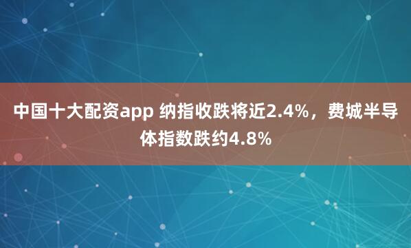 中国十大配资app 纳指收跌将近2.4%，费城半导体指数跌约4.8%