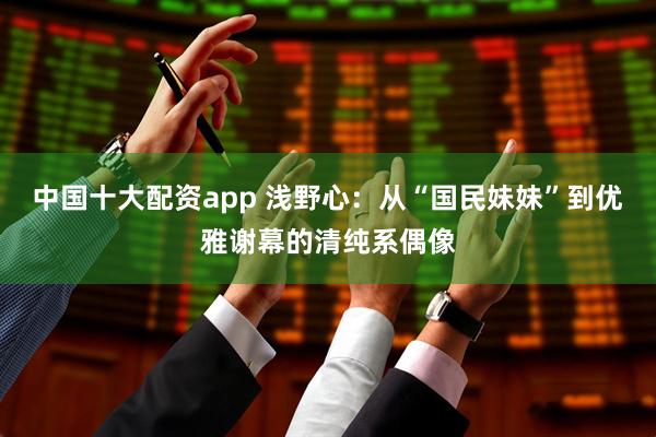 中国十大配资app 浅野心：从“国民妹妹”到优雅谢幕的清纯系偶像