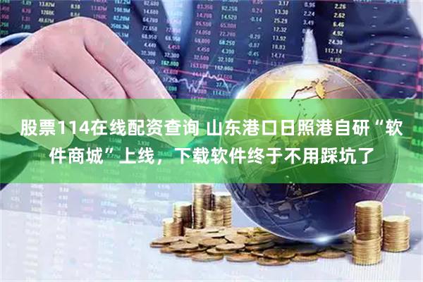股票114在线配资查询 山东港口日照港自研“软件商城”上线，下载软件终于不用踩坑了