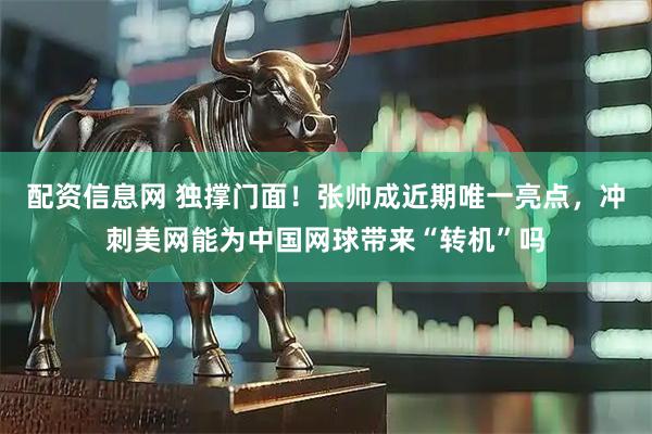 配资信息网 独撑门面！张帅成近期唯一亮点，冲刺美网能为中国网球带来“转机”吗